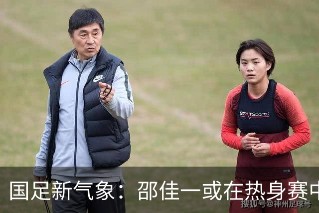 国足新气象：邵佳一或在热身赛中启用年轻新星，备战马尔代夫之战！